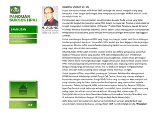 Assalamu 'alaikum wr. wb.
Pujian dan syukur hanya milik Allah SWT, semoga kita semua menjadi orang yang
bersyukur. Kami sangat berbahagia, bisa menyapa seluruh Agen HPAI di seluruh tanah
air melalui buku ini.
Perkenankan kami menyampaikan penghormatan kepada Anda semua yang telah
mengambil langkah berjuang bersama HPAI dalam mensyiarkan Produk-produk Halal ke
tengah masyarakat melalui tagline HPAI yaitu "Produk Halal Tanggung Jawab Bersama”
PT Herba Penawar Alwahida Indonesia (HPAI) berdiri untuk menjaga dan merealisasikan
mimpi besar kita bersama, yaitu menjadi Perusahaan Jaringan Pemasaran Kebanggaan
Ummat.
Untuk membangun Bangunan HPAI yang tinggi dan megah, sudah pasti harus dibangun
fondasi yang kokoh dan kuat. Insya Allah, HPAI adalah era baru kejayaan bisnis jaringan
pemasaran Muslim. HPAI memanfaatkan teknologi terkini untuk menciptakan layanan
yang cepat, akurat dan memuaskan.
Alhamdulillah, HPAI sudah memiliki layanan online dan offline yang cukup powerfull.
Aplikasi Penjualan Online yang disebut HPA Sales Integrated System (HSIS) telah
diimplementasikan di Kantor Cabang dan seluruh Agenstok. Di lain pihak, penerapan
HPAI Online Store memungkinkan Agen tinggal dimanapun bisa membeli secara online.
HPAI menunjang program pemerintah untuk peduli pada lingkungan (GO Green) yaitu
dengan mengurangi pencetakan kertas. Hal ini dilakukan dengan mengoptimalkan
email, sms dan media chatting sosial sebagai media informasi ke Agen.
Untuk layanan offline, insya Allah, penerapan Customer Relationship Management
(CRM) termasuk didalamnya adalah fungsi Call Centre, dirancang mampu melayani
konsumen dengan memuaskan. Fungsi Call Centre yang terintegrasi akan menjadi unit
yang terbesar yang berfokus pada memberikan layanan yang memuaskan kepada
konsumen. Dalam hal logistik, HPAI sudah menerapkan Same-Day Service (SDS) dan
Next-Day Service untuk beberapa wilayah. Insya Allah, terus dicarikan pengiriman yang
paling cepat dan efisien untuk semua wilayah. Gudang HPAI menerapkan 5S
(Seiri/pilah-Seiton/tata-Seiso/bersihkan-Seiketsu/mantapkan-Shitsuke/Biasakan) atau
di Indonesia diistilahkan dengan 5R (Ringkas-Rapi-Resik-Rawat-Rajin).
Akhir kata, kami berusaha terus berkarya memberikan layanan yang terbaik bagi
seluruh Agen. Selamat berkarya, semoga Allah SWT meridhoi langkah kita. Wassalam
SAMBUTANSAMBUTAN
- >>
H. Agung Yulianto
H. Rofik Hananto
 