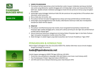 J. SANGSI PELANGGARAN
1. Perusahaan berhak sepenuhnya untuk memberikan sanksi maupun melakukan peninjauan kembali
atas sanksi yang dikeluarkan apabila dianggap perlu terhadap Agen setiap saat tanpa pemberitahuan
lebih dulu. Apabila terbukti melakukan pelanggaran Kode Etik dan peraturan lainnya yang merugikan
Perusahaan.
2. Setiap Agen yang melanggar ketentuan Kode Etik dan peraturan lain yang berlaku di Perusahaan akan
dikenakan sanksi antara lain :
1. Bonus tidak akan di transfer, dan
2. Perusahaan berhak mencabut keanggotaannya setiap saat tanpa pemberitahuan terlebih dahulu.
3. Setiap Agen yang keanggotaannya telah dicabut, diberlakukan ketentuan tidak akan mendapatkan
kompensasi dalam bentuk apapun.
K. PENUTUP
1. Perusahaan memiliki/mempunyai hak mutlak untuk mengubah/memperbaharui Kode Etik dan
Perjanjian Agen apabila dianggap perlu, tanpa perlu adanya persetujuan dari Agen dan pemberitahuan
terlebih dahulu kepada Agen.
2. Seluruh ketentuan-ketentuan sebagaimana termaksud dalam Perjanjian Agen ini dan Buku Panduan
Agen merupakan kesepakatan mutlak antara Para Pihak.
3. Kode Etik Agen ini adalah bagian yang tidak terpisahkan dari Formulir Pendaftaran “Agen HPAI”.
PENGADUAN & KONSULTASI
Aduan dugaan pelanggaran dan atau konsultasi KODE ETIK, silahkan dikirimkan secara tertulis lengkap
dengan kronologis via email ke :
kode@hpaindonesia.net
Contoh dugaan pelanggaran KODE ETIK Agen HPAI dan LED HPAI :
• Perekrutan atau pendaftaran ulang Agen HPAI aktif (dalam enam bulan masih belanja aktif)
• Poin Pembelanjaan Pribadi / Agenstok tidak di-INVOICE-kan
• LED HPAI aktif di bisnis Network Marketing selain Halal Network HPAI
KODE ETIKKODE ETIK
<< -
 