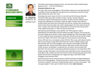 “Kemuliaan dunia dengan banyaknya harta. Dan kemuliaan akhirat adalah dengan
bagusnya amal.” - Umar bin Khaththab ra.
Assalaamu’alaikum wr. wb.
Para Agen HPAI yang membanggakan, Alhamdulillah segala puji hanya bagi Allah SWT
Yang Maha Perkasa dan Bijaksana. Semoga kita semua senantiasa meraih cinta-Nya
dalam aktifitas kita sehari-hari. Amin.
Berbahagia dan penuh syukur kita hari ini atas lahirnya Herba Penawar Alwahida
Indonesia (HPAI) yang makin memberi harapan. Harapan semakin kokohnya
perusahaan network marketing berbasis syariah. Harapan semakin solidnya jalinan
sinergi antara Manajemen, Karyawan, Leader dan Agen. Harapan akan hadirnya
produk-produk halal yang makin berkualitas dan diminati. Harapan akan terwujudnya
impian-impian besar para Agen dan Leader sebagai bagian dari kisah indah dan penuh
kesan. Harapan akan hadirnya kasih sayang Allah swt karena kita tahu bahwa dalam
setiap langkah perjuangan ini, ‘Allah swt selalu bersama kita’.
Ada beberapa perkembangan cukup signifikan dari HPAI yang perlu segera
ditindaklanjuti dan dibutuhkan kemauan belajar para Agen. Pertama, semua yang ada
kaitannya dengan bisnis berbasis online, karena berbagai fitur HPAI menerapkan model
ini. Kami sangat berharap setiap pebisnis HPAI telah memiliki email dan familiar dengan
internet dan ragam Information Technology (IT) lainnya yang terus berkembang.
Kedua, HPAI akan terus memadukan produk HPA Sdn. Bhd., yang sudah dikenal kualitas
dan mutunya dengan produk HPAI yang kreatif dan inovatif. Strategic Supplier juga
HPAI terapkan dan terus dikembangkan untuk menjamin ketersediaan produk dan
terjaganya kualitas. Setiap produk HPAI sebelum dikeluarkan terlebih dahulu telah
melalui uji pasar, uji kelayakan, uji kapasitas dan uji kualitas. Semua produk HPAI
diproduksi oleh perusahaan yang langsung dibawah pengawasan dan kepemilikan HPAI.
Ketiga, para Agen diharapkan memanfaatkan betul keberadaan Kantor Cabang berbasis
Pusat Agency dan Leader/Loyal Executive Director (LED). Semoga dukungan penuh kami
kepada semua Kantor Cabang dapat men-trigger para Agen untuk lebih mudah
menggapai sukses bersama HPAI.
Selamat berkarya! Karena setiap kesuksesan adalah kesempatan berbagi kebahagiaan.
Brian Tracy mengungkapkan, “Orang yang sukses itu selalu mencari kesempatan untuk
membantu orang lain. Sementara orang yang tidak sukses itu selalu menanyakan, “Apa
untungnya bagiku?” Sukses penuh berkah menanti Anda. Salam hamasah.
SAMBUTANSAMBUTAN
H. Agung Yulianto
H. Rofik Hananto
<< -
 