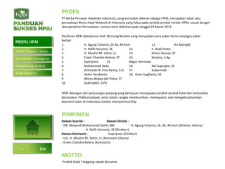 PROFIL
PT Herba Penawar Alwahida Indonesia, yang kemudian dikenal sebagai HPAI, merupakan salah satu
perusahaan Bisnis Halal Network di Indonesia yang fokus pada produk-produk herbal. HPAI, sesuai dengan
akta pendirian Perusahaan, secara resmi didirikan pada tanggal 19 Maret 2012.
Pendirian HPAI diprakarsai oleh 18 orang Muslim yang merupakan para pakar bisnis sekaligus pakar
herbal:
1. H. Agung Yulianto, SE.Ak, M.Kom 11. Ari Maryadi
2. H. Rofik Hananto, SE 12. Ir. Rudi Yanto
3. H. Muslim M. Yatim, Lc 13. Anton Slamet, ST
4. Erwin Chandra Kelana, ST 14. Barjana, S.Ag
5. Supriyono 15. Bagus Hernowo
6. Muhammad Iwan 16. Adi Suprapto, SE
7. Zulchaidir B. Firly Ramly, S.Si 17. Sudarmadi
8. Helmi Herdianto 18. Amin Sugiharto, SE
9. Wisnu Wijaya Adi Putra, ST
10. Syafruddin, S.Pd
HPAI dibangun dari perjuangan panjang yang bertujuan menjayakan produk-produk halal dan berkualitas
berazaskan Thibbunnabawi, serta dalam rangka membumikan, memajukan, dan mengaktualisasikan
ekonomi Islam di Indonesia melalui enterpreneurship.
PIMPINAN
Dewan Syariah : Dewan Direksi :
- DR. Mawardi Muhammad Saleh, MA - H. Agung Yulianto, SE, Ak. M.Kom (Direktur Utama)
- H. Rofik Hananto, SE (Direktur)
Dewan Komisaris : - Supriyono (Direktur)
- Ust. H. Muslim M. Yatim, Lc (Komisaris Utama)
- Erwin Chandra Kelana (Komisaris)
MOTTO
Produk Halal Tanggung Jawab Bersama
PROFIL HPAIPROFIL HPAI
- >>
Profil | Pimpinan | Motto
VM | Alamat | Keunggulan
Peraturan Logo & Merk
5 Pilar (P.A.S.T.I)
 