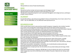 VISI
•Menjadi Referensi Utama Produk Halal Berkualitas
MISI
•Menjadi perusahaan jaringan pemasaran papan atas kebanggaan Ummat
•Menjadi wadah perjuangan penyediaan Produk Halal bagi ummat Islam
•Menghasilkan pengusaha-pengusaha muslim yang dapat dibanggakan, baik sebagai pemasar, pembangun
jaringan maupun produsen
ALAMAT
Komplek Billy & Moon, Jalan Kelapa Kuning IX Blok H-2 Nomor 6 Pondok Kelapa, Duren Sawit, Jakarta Timur
13450 - Telp. 021-8690 9600, Fax. 021-8690 6645 www.hpaindonesia.net
KEUNGGULAN
•HPAI memiliki Dewan Syariah, yang senantiasa proaktif mengawasi, mengevalusi, dan memberi masukan
serta nasihat untuk menjaga Bisnis Halal Network HPAI tetap berada dalam koridor Syariah Islam.
•HPAI menjual produk-produk yang dijamin 100% Halal, karena semua Produk-produk HPAI diawasi langsung
oleh orang-orang yang memiliki kompetensi dan kepahaman tentang kehalalan produk.
•HPAI memiliki SUCCESS PLAN yang ADIL dan MENGUNTUNGKAN sesuai SYARIAH ISLAM.
•Bisnis di Halal Network HPAI dapat diwariskan selama Perusahaan masih berdiri.
•HPAI adalah Bisnis yang memberikan PELUANG KEUNTUNGAN di Dunia dan juga di Akhirat.
•HPAI memberikan keterampilan (life skill) pada bidang kesehatan Thibbun Nabawi yang bermanfaat untuk
diri sendiri, keluarga, dan masyarakat.
•Bisnis di Halal Network HPAI didukung oleh kekuatan Manajemen dalam Online System, sehingga
memastikan akuntabilitas dan aksesibilitas bagi setiap Agen dan Leader yang berbisnis di HPAI.
•HPAI dimiliki oleh 100% MUSLIM yang Komitmen pada Nilai-nilai Kemuliaan Islam. HPAI didirikan, dibangun,
dan dikelola oleh insan profesional Muslim Indonesia.
•HPAI hanya memproduksi, menyediakan, memasarkan, dan mendistribusikan produk-produk yang
berkualitas berdasarkan azas Alamiah, Ilmiah, dan Ilahiah.
•Semangat Keislaman menjadi spirit dan nilai-nilai akhlak serta azas dalam bekerja dan berniaga, di Halal
Network HPAI.
•HPAI telah memiliki 48 kantor cabang dan 340.000 agen di seluruh Indonesia dan akan terus bertambah.
•HPAI menggunakan basis Online (Web Base) Services. Aplikasi Penjualan di Agenstok dan Cabang sudah
100% online.
PROFIL HPAIPROFIL HPAI
<< >>
Profil | Pimpinan | Motto
VM | Alamat | Keunggulan
Peraturan Logo & Merk
5 Pilar (P.A.S.T.I)
 