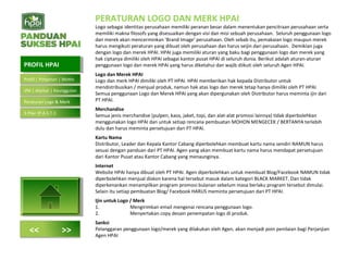 PERATURAN LOGO DAN MERK HPAI
Logo sebagai identitas perusahaan memiliki peranan besar dalam menentukan pencitraan perusahaan serta
memiliki makna filosofs yang disesuaikan dengan visi dan misi sebuah perusahaan. Seluruh penggunaan logo
dan merek akan mencerminkan ‘Brand Image’ perusahaan. Oleh sebab itu, pemakaian logo maupun merek
harus mengikuti peraturan yang dibuat oleh perusahaan dan harus seijin dari perusahaan. Demikian juga
dengan logo dan merek HPAI. HPAI juga memiliki aturan yang baku bagi penggunaan logo dan merek yang
hak ciptanya dimiliki oleh HPAI sebagai kantor pusat HPAI di seluruh dunia. Berikut adalah aturan-aturan
penggunaan logo dan merek HPAI yang harus diketahui dan wajib diikuti oleh seluruh Agen HPAI.
Logo dan Merek HPAI
Logo dan merk HPAI dimiliki oleh PT HPAI. HPAI memberikan hak kepada Distributor untuk
mendistribusikan / menjual produk, namun hak atas logo dan merek tetap hanya dimiliki oleh PT HPAI.
Semua penggunaan Logo dan Merek HPAI yang akan dipergunakan oleh Distributor harus meminta ijin dari
PT HPAI.
Merchandise
Semua jenis merchandise (pulpen, kaos, jaket, topi, dan alat-alat promosi lainnya) tidak diperbolehkan
menggunakan logo HPAI dan untuk setiap rencana pembuatan MOHON MENGECEK / BERTANYA terlebih
dulu dan harus meminta persetujuan dari PT HPAI.
Kartu Nama
Distributor, Leader dan Kepala Kantor Cabang diperbolehkan membuat kartu nama sendiri NAMUN harus
sesuai dengan panduan dari PT HPAI. Agen yang akan membuat kartu nama harus mendapat persetujuan
dari Kantor Pusat atau Kantor Cabang yang menaunginya.
Internet
Website HPAI hanya dibuat oleh PT HPAI. Agen diperbolehkan untuk membuat Blog/Facebook NAMUN tidak
diperbolehkan menjual diskon karena hal tersebut masuk dalam kategori BLACK MARKET. Dan tidak
diperkenankan menampilkan program promosi bulanan sebelum masa berlaku program tersebut dimulai.
Selain itu setiap pembuatan Blog/ Facebook HARUS meminta persetujuan dari PT HPAI.
Ijin untuk Logo / Merk
1. Mengirimkan email mengenai rencana penggunaan logo.
2. Menyertakan copy desain penempatan logo di produk.
Sanksi
Pelanggaran penggunaan logo/merek yang dilakukan oleh Agen, akan menjadi poin penilaian bagi Perjanjian
Agen HPAI
PROFIL HPAIPROFIL HPAI
<< >>
Profil | Pimpinan | Motto
VM | Alamat | Keunggulan
Peraturan Logo & Merk
5 Pilar (P.A.S.T.I)
 
