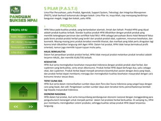 5 PILAR (P.A.S.T.I)
Lima Pilar Perusahaan, yaitu Produk, Agenstok, Support System, Teknologi, dan Integritas Manajemen
(PASTI), telah berhasil terkonstruksi dengan kokoh. Lima Pilar ini, insya Allah, siap menopang berdirinya
bangunan megah, tinggi dan kokoh, yaitu HPAI.
1. PRODUK
HPAI fokus pada kualitas produk, yang berlandaskan alamiah, ilmiah dan ilahiah. Produk HPAI yang dijual
adalah produk kualitas terbaik. Standar kualitas produk HPAI dibuktikan dengan produk-produk yang
memiliki kelengkapan perizinan dan sertifikat halal MUI. HPAI sebagai perusahaan Bisnis Halal Network fokus
pada bisnis produk-produk herbal yang terdiri dari produk-produk obat, suplemen, minuman kesehatan, dan
kosmetik. Masing-masing jenis produk tersebut memiliki khasiat, dan manfaat yang tidak perlu diragukan lagi
karena telah dibuktikan langsung oleh Agen HPAI. Dalam hal produk, HPAI tidak hanya bermaksud profit
oriented, namun juga memiliki tujuan-tujuan mulia yaitu,
HALAL BERKUALITAS
Dalam hal penyediaan produk-produk herbal, HPAI tidak menjual produk melainkan produk tersebut adalah
terjamin HALAL, dan memiliki KUALITAS terbaik.
KESEHATAN
HPAI ikut serta meningkatkan kesehatan masyarakat Indonesia dengan produk-produk obat herbal, dan
suplemen yang berkualitas, serta aman dikonsumsi. Produk herbal HPAI dapat berfungsi dua, yaitu sebagai
obat, dan suplemen. Produk herbal dapat menjadi perantara kesembuhan pasien dengan dosis yang tepat,
dan produk herbal dapat membantu menjaga dan meningkatkan kualitas kesehatan masyarakat dengan cara
konsumsi teratur sesuai dosis.
TEPAT GUNA SDA
HPAI ikut serta dalam memanfaatkan sumber daya alam flora dan fauna Indonesia yang sangat kaya dengan
cara yang tepat, dan adil. Pengelolaan sumber-sumber daya alam tersebut tentu pemanfaatannya kembali
lagi kepada masyarakat Indonesia.
EKONOMI NASIONAL
HPAI dalam hal produk, ikut serta menyumbang pembangunan ekonomi nasional dengan menggandeng para
pengusha kecil menengah untuk menjadi partner dalam hal produksi herbal berkualitas. Di samping itu, HPAI
pun membantu meningkatkan sistem produksi, sehingga kualitas setiap produk HPAI dapat terpantau
langsung.
PROFIL HPAIPROFIL HPAI
<< >>
Profil | Pimpinan | Motto
VM | Alamat | Keunggulan
Peraturan Logo & Merk
5 Pilar (P.A.S.T.I)
 