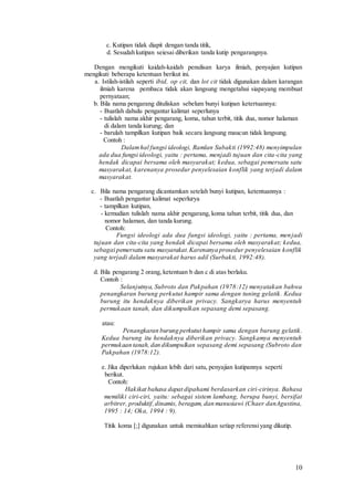 10
c. Kutipan tidak diapit dengan tanda titik,
d. Sesudah kutipan seiesai diberikan tanda kutip pengarangnya.
Dengan mengikuti kaidah-kaidah penulisan karya ilmiah, penyajian kutipan
mengikuti beberapa ketentuan berikut ini.
a. Istilah-istilah seperti ibid, op cit, dan lot cit tidak digunakan dalam karangan
ilmiah karena pembaca tidak akan langsung mengetahui siapayang membuat
pernyataan;
b. Bila nama pengarang dituliskan sebelum bunyi kutipan ketertuannya:
- Buatlah dahulu pengantar kalimat seperlunya
- tulislah nama akhir pengarang, koma, tahun terbit, titik dua, nomor halaman
di dalam tanda kurung; dan
- barulah tampilkan kutipan baik secara langsung maucun tidak langsung.
Contoh :
Dalamhal fungsi ideologi, Ramlan Subakti (1992:48) menyimpulan
ada dua fungsi ideologi, yaitu : pertama, menjadi tujuan dan cita-cita yang
hendak dicapai bersama oleh masyarakat; kedua, sebagai pemersatu satu
masyarakat, karenanya prosedur penyelesaian konflik yang terjadi dalam
masyarakat.
c. Bila nama pengarang dicantamkan setelah bunyi kutipan, ketentuannya :
- Buatlah pengantar kalimat seperlurya
- tampilkan kutipan,
- kemudian tulislah nama akhir pengarang, koma tahun terbit, titik dua, dan
nomor halaman, dan tanda kurung.
Contoh:
Fungsi ideologi ada dua fungsi ideologi, yaitu : pertama, menjadi
tujuan dan cita-cita yang hendak dicapai bersama oleh masyarakat; kedua,
sebagai pemersatu satu masyarakat.Karenanya prosedur penyelesaian konflik
yang terjadi dalam masyarakat harus adil (Surbakti, 1992:48).
d. Bila pengarang 2 orang, ketentuan b dan c di atas berlaku.
Contoh :
Selanjutnya, Subroto dan Pakpahan (1978:12) menyatakan bahwa
penangkaran burung perkutut hampir sama dengan tuning gelatik. Kedua
burung itu hendaknya diberikan privacy. Sangkarya harus menyentuh
permukaan tanah, dan dikumpulkan sepasang demi sepasang.
atau:
Penangkaran burung perkutut hampir sama dengan burung gelatik.
Kedua burung itu hendaknya diberikan privacy. Sangkamya menyentuh
permukaan tanah, dan dikumpulkan sepasang demi sepasang (Subroto dan
Pakpahan (1978:12).
e. Jika diperlukan rujukan lebih dari satu, penyajian kutipannya seperti
berikut.
Contoh:
Hakikat bahasa dapat dipahami berdasarkan ciri-cirinya. Bahasa
memiliki ciri-ciri, yaitu: sebagai sistem lambang, berupa bunyi, bersifat
arbitrer, produktif,dinamis, beragam, dan manusiawi (Chaer danAgustina,
1995 : 14; Oka, 1994 : 9).
Titik koma [;] digunakan untuk memisahkan setiap referensiyang dikutip.
 