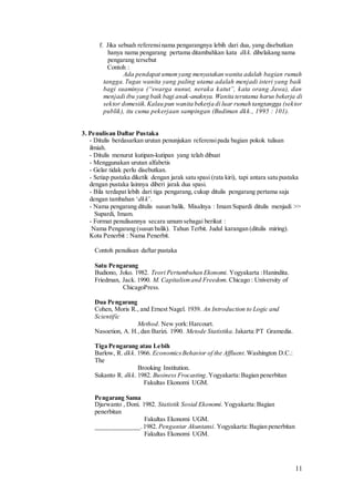 11
f. Jika sebuah referensinama pengarangnya lebih dari dua, yang disebutkan
hanya nama pengarang pertama ditambahkan kata dkk. dibelakang nama
pengarang tersebut
Contoh :
Ada pendapat umumyang menyatakan wanita adalah bagian rumah
tangga.Tugas wanita yang paling utama adalah menjadi isteri yang baik
bagi suaminya (“swarga nunut, neraka katut”, kata orang Jawa), dan
menjadi ibu yang baik bagi anak-anaknya. Wanita terutama harus bekerja di
sektor domesiik.Kalau pun wanita bekerja di luar rumah tangtangga (sektor
publik), itu cuma pekerjaan sampingan (Budiman dkk., 1995 : 101).
3. Penulisan Daftar Pustaka
- Ditulis berdasarkan urutan penunjukan referensipada bagian pokok tulisan
ilmiah.
- Ditulis menurut kutipan-kutipan yang telah dibuat
- Menggunakan urutan alfabetis
- Gelar tidak perlu disebutkan.
- Setiap pustaka diketik dengan jarak satu spasi (rata kiri), tapi antara satu pustaka
dengan pustaka lainnya diberi jarak dua spasi.
- Bila terdapat lebih dari tiga pengarang, cukup ditulis pengarang pertama saja
dengan tambahan ‘dkk’.
- Nama pengarang ditulis susun balik. Misalnya : Imam Supardi ditulis menjadi >>
Supardi, Imam.
- Format penulisannya secara umum sebagai berikut :
Nama Pengarang (susun balik). Tahun Terbit. Judul karangan (ditulis miring).
Kota Penerbit : Nama Penerbit.
Contoh penulisan daftar pustaka
Satu Pengarang
Budiono, Joko. 1982. Teori Pertumbuhan Ekonomi. Yogyakarta :Hanindita.
Friedman, Jack. 1990. M. Capitalismand Freedom. Chicago : University of
ChicagoPress.
Dua Pengarang
Cohen, Moris R., and Ernest Nagel. 1939. An Introduction to Logic and
Scientific
Method. New york:Harcourt.
Nasoetion, A. H.,dan Barizi. 1990. Metode Statistika. Jakarta:PT Gramedia.
Tiga Pengarang atau Lebih
Barlow, R. dkk. 1966. EconomicsBehavior of the Affluent.Washington D.C.:
The
Brooking Institution.
Sukanto R. dkk. 1982. Business Frocasting.Yogyakarta:Bagian penerbitan
Fakultas Ekonomi UGM.
Pengarang Sama
Djarwanto , Doni. 1982. Statistik Sosial Ekonomi. Yogyakarta:Bagian
penerbitan
Fakultas Ekonomi UGM.
______________.1982. Pengantar Akuntansi. Yogyakarta:Bagian penerbitan
Fakultas Ekonomi UGM.
 