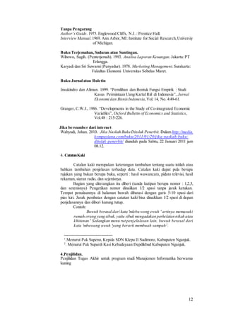 12
Tanpa Pengarang
Author’s Guide. 1975. Englewood Cliffs, N.J. : Prentice Hall.
Interview Manual.1969. Ann Arbor, MI: Institute for Social Research,Universiy
of Michigan.
Buku Terjemahan, Saduran atau Suntingan.
Wibowo, Sugih. (Penterjemah). 1993. Analisa Laporan Keuangan.Jakarta:PT
Erlangga.
Karyadi dan Sri Suwarni (Penyadur). 1978. Marketing Management.Surakarta:
Fakultas Ekonomi Universitas Sebelas Maret.
Buku Jurnal atau Buletin
Insukindro dan Aliman. 1999. “Pemilihan dan Bentuk Fungsi Empirik : Studi
Kasus Permintaan Uang KartalRiil di Indonesia”, Jurnal
Ekonomi dan BisnisIndonesia,Vol. 14, No. 4:49-61.
Granger, C.W.J.,1986. “Developments in the Study of Co-integrated Economic
Variables”, Oxford Bulletin of Economics and Statistics,
Vol.48 : 215-226.
Jika bersumber dari internet
Wahyudi, Johan. 2010. Jika Naskah Buku Ditolak Penerbit. Dalam http://media.
kompasiana.com/buku/2011/01/20/jika-naskah-buku-
ditolak-penerbit/ diunduh pada Sabtu, 22 Januari 2011 jam
08.12.
4. CatatanKaki
Catalan kaki merupakan keterangan tambahan tentang suatu istilah atau
bahkan tambahan penjelasan terhadap data. Catalan kaki dapat pula berupa
rujukan yang bukan berupa buku, seperti : hasil wawancara, pidato televisi, hasil
rekaman, siaran radio, dan sejenisnya.
Bagian yang diterangkan itu diberi (tanda kutipan berupa nomor : 1,2,3,
dan setenisnya) Pengetikan nomor dinaiikan 1/2 spasi tanpa jarak ketukan.
Tempat penuiisannya di halaman bawah dibatasi dengan garis 5-10 spasi dari
pias kiri. Jarak pembatas dengan catatan kaki bisa dinaikkan 1/2 spasi di depan
penjelasannya dan diberi kurung tutup.
Contoh:
Buwuh berasal dari kata 'mlebu wong ewuh ' artinya memasuki
rumah orang yang sibuk, yaitu sibuk mengadakan perhelatan nikah atau
khitanan.1
Sedangkan menu rut penjelalasan lain, buwuh berasal dari
kata 'mbuwang uwuh 'yang berarti membuah sampah2
.
-----------------------------------
1
.Menurut Pak Supeno, Kepala SDN Klepu II Sudimoro, Kabupaten Nganjuk.
2
. Menurut Pak Supardi Kasi Kebudayaan Depdikbud Kabupaten Nganjuk.
4.Penjilidan.
Penjilidan Tugas Akhir untuk program studi Manajemen Informatika berwarna
kuning
 