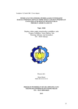 13
Lampiran-1 (Contoh Jilid / Cover depan)
PEMBUATAN MULTIMEDIA PEMBELAJARAN INTERAKTIF
BAHASA INDONESIA DENGAN TOPIK SURAT LAMARAN PEKERJAAN
UNTUK KELAS XII DENGAN MENGGUNAKAN
PROGRAN ADOBE FLASH CS3
Tugas Akhir
Diajukan dalam rangka menyelesaikan pendidikan pada
Program Pendidikan Setara Diploma Satu
Teknologi Informasi dan Komunikasi
ITS – MAN Sidoarjo
Disusun oleh :
Marta Diyani
NIM: 20111111111111
PROGRAM PENDIDIKAN SETARA DIPLOMA SATU
TEKNOLOGI INFORMASI DAN KOMUNIKASI
ITS – MAN SIDOARJO
2013
 