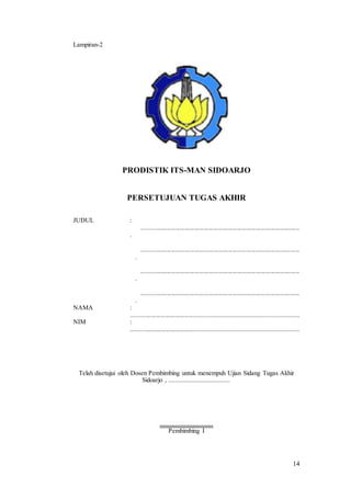 14
Lampiran-2
PRODISTIK ITS-MAN SIDOARJO
PERSETUJUAN TUGAS AKHIR
JUDUL :
....................................................................................................
.
....................................................................................................
.
....................................................................................................
.
....................................................................................................
.
NAMA :
.....................................................................................................
NIM :
.....................................................................................................
Telah disetujui oleh Dosen Pembimbing untuk menempuh Ujian Sidang Tugas Akhir
Sidoarjo , ....................................
...............................
Pembimbing I
 