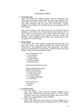 4
BAB I
KETENTUAN UMUM
1. Pengertian umum.
Tugas Akhir adalah suatu rangkaian kegiatan, mulai dari pengumpulan data
sampai dengan penyusunan sebuah naskah tugas akhir yang merupakan suatu
karya ilmiah yang berbasis teknologi serta memenuhi kaidah-kaidah keilmuan.
Tugas akhir merupakan salah satu syarat untuk menyelesaikan Program
Pendidikan Setara Diploma Satu Teknologi Informasi dan Komunikasi ITS di
MAN Sidoarjo.
Tugas akhir merupakan hasil berupa karya tulis bagi mahasiswa Program
Pendidikan Setara Diploma Satu Teknologi Informasi dan Komunikasi ITS di
MAN Sidoarjo yang menghasilkan suatu produk teknologi baik melalui studi
lapangan dan atau kepustakaan untuk memenuhi persyaratan tertentu yang
ditetapkan Program Pendidikan Setara Diploma Satu Teknologi Informasi dan
Komunikasi ITS di MAN Sidoarjo .
2. Ruang lingkup
Isi Penyusunan Tugas Akhir hendaknya mengandung masalah-masalah yang
dikaji sesuai dengan ruang lingkup matakuliah serta mataminat mahasiswa
masing-masing yang diharapkan berguna bagi pengembangan ilmu maupun
pemecahan masalah-masalah serta pemenuhan terhadap kebutuhan yang sedang
dihadapi. Adapun sistematika penulisannya adalah :
BAB I PENDAHULUAN
1.1 Latar Belakang
1.2 Permasalahan
1.3 Tujuan Penulisan
1.4 Manfaat Penulisan
1.5 Metode Penulisan
BAB II KAJIAN KEPUSTAKAAN
BAB III GAMBARAN UMUM
BAB IV PEMBAHASAN
4.1 Desain Sistem Produk
4.1.1 Tahap Prapenulisan
4.1.2 Tahap Penulisan
4.2.3 Tahap Pascapenulisan
4.2 Hasil Produk
BAB V PENUTUP
5.1 Simpulan
5.2 Saran
3. Tema dan Sasaran
3.1 Tema Tugas Akhir
Tema yang diangkat dalam penyusunan Program Pendidikan Setara
Diploma Satu Teknologi Informasi dan Komunikasi ITS di MAN Sidoarjo
menyangkut segala aspek yang berhubungan dengan salah satu atau semua
disiplin ilmu yang ditempuhnya selama perkuliahan.
3.2 Sasaran Tugas Akhir.
Sasaran tugas akhir adalah semua mahasiswa Program Pendidikan Setara
Diploma Satu Teknologi Informasi dan Komunikasi ITS di MAN Sidoarjo
 