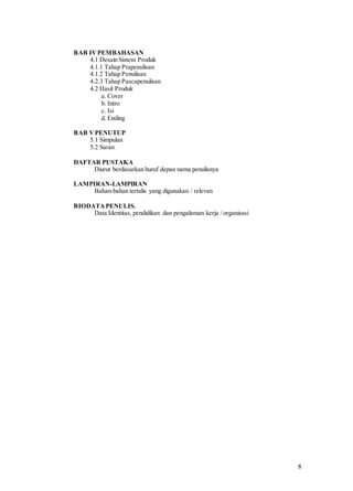 8
BAB IVPEMBAHASAN
4.1 Desain Sistem Produk
4.1.1 Tahap Prapenulisan
4.1.2 Tahap Penulisan
4.2.3 Tahap Pascapenulisan
4.2 Hasil Produk
a. Cover
b. Intro
c. Isi
d. Ending
BAB VPENUTUP
5.1 Simpulan
5.2 Saran
DAFTAR PUSTAKA
Diurut berdasarkan huruf depan nama penulisnya
LAMPIRAN-LAMPIRAN
Bahan-bahan tertulis yang digunakan / relevan
BIODATA PENULIS.
Data Identitas, pendidikan dan pengalaman kerja / organisasi
 