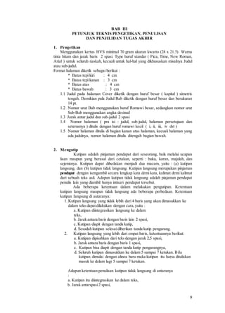 9
BAB III
PETUNJUK TEKNIS PENGETIKAN, PENULISAN
DAN PENJILIDAN TUGAS AKHIR
1. Pengetikan
Menggunakan kertas HVS minimal 70 gram ukuran kwarto (28 x 21.5) Warna
tinta hitam dan jarak baris 2 spasi. Type huruf standar ( Pica, Time, New Roman,
Arial ) untuk seluruh naskah, kecuali untuk hal-hal yang dikhususkan misalnya Judul
atau sub-judul.
Format halaman diketik sebagai berikut :
* Batas tepi kiri : 4 cm
* Batas tepi kanan : 3 cm
* Batas atas : 4 cm
* Batas bawah : 3 cm
1.1 Judul pada halaman Cover diketik dengan huruf besar ( kapital ) simetris
tengah. Demikian pula Judul Bab diketik dengan huruf besar dan berukuran
14 pt.
1.2 Nomor urut Bab menggunakan huruf Romawi besar, sedangkan nomor urut
Sub-Bab menggunakan angka desimal
1.3 Jarak antar judul dan sub-judul 2 spasi
1.4 Nomor halaman ( pra isi : judul, sub-judul, halaman persetujuan dan
seterusnya ) ditulis dengan huruf romawi kecil ( i, ii, iii, iv dst )
1.5 Nomor halaman ditulis di bagian kanan atas halaman, kecuali halaman yang
ada judulnya, nomor halaman ditulis ditengah bagian bawah.
2. Mengutip
Kutipan adalah pinjaman pendapat dari seseorang, baik melalui ucapan
lisan maupun yang berasal dari cetakan, seperti : buku, koran, majalah, dan
sejenisnya. Kutipan dapat dibedakan menjadi dua macam, yaitu : (a) kutipan
langsung, dan (b) kutipan tidak langsung. Kutipan langsung merupakan pinjaman
pendapat dengan isengambil secara lengkap kata demi kata, kalimat demi kalimat
dari sebuah teks asli. Adapun kutipan tidak langsung adalah piajaman pendapat
penulis lain yang diambil hanya intisari pendapat tersebut.
Ada beberapa ketentuan dalam melakukan pengutipan. Ketentuan
kutipan langsung maupun tidak langsung ada beberapa perbedaan. Ketentuan
kutipan Iangsung di autaranya:
1. Kutipan langsung yang tidak lebih dari 4 baris yang akan dimasukkan ke
dalam teks dapat dilakukan dengan cara,yaitu :
a. Kutipan diintegrasikan langsung ke dalam
teks,
b. Jarak antara baris dengan baris lain 2 spasi,
c. Kutipan diapit dengan tanda kutip,
d. Sesudah kutipan selesai diberikan tanda kutip pengarang.
2. Kutipan langsung yang lebih dari empat baris, ketentuannya berikut:
a. Kutipan dipisahkan dari teks dengan jarak 2,5 spasi,
b. Jarak antara baris dengan baris 1 spasi,
c. Kutipan bisa diapit dengan tanda kutip pengarangnya,
d. Seluruh kutipan dimasukkan ke dalam 5 sampai 7 ketukan. Bila
kutipan dimulai dengan alinea baru maka kutipan itu harus dituliskan
masuk ke dalam lagi 5 sampai 7 ketukan.
Adapun ketentuan penulisan kutipan tidak langsung di antaranya
:
a. Kutipan itu diintegrasikan ke dalam teks,
b. Jarak antarspasi2 spasi,
 