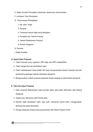 E. Kajian Sumber Penciptaan (observasi, wawancara, dokumentasi)
F. Landasan Teori Penciptaan
G. Perencanaan Penciptaan
1. Ide, topic, angle
2. Sinopsis
3. Treatment sesuai objek yang dikerjakan
4. Peralatan dan Teknik Produksi
5. Jadwal Pelaksanaan Produksi
6. Rincian Anggaran
H. Penutup
I. Daftar Pustaka
D. Syarat Ujian Proposal
1. Telah melunasi uang registrasi, SPP tetap, dan SPP variabel/SKS.
2. Telah mengisi formulir pendaftaran ujian.
3. Telah melaksanakan kerja praktik dan telah mengumpulkan laporan beserta nilai dari
pembimbing lapangan kepada sekretariat akademik.
4. Mengumpulkan naskah proposal sebanyak empat rangkap ke administrasi akademik.
E. Tata Cara Ujian Proposal
1. Ujian proposal dilaksanakan pada periode waktu yang telah ditentukan oleh Bidang
Akademik.
2. Jadwal ujian ditentukan oleh Panitia Ujian.
3. Peserta wajib berpakaian rapih, baju putih, celana/rok warna hitam, menggunakan
dasi/syal dan jaket almamater.
4. Penguji sebanyak empat orang yang ditunjuk oleh Ketua Program Studi.
PEDOMAN PEMBUATAN PROPOSAL DAN PENULISAN SKRIPSI
10
 