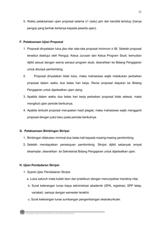 5. Waktu pelaksanaan ujian proposal selama ±1 (satu) jam dan bersifat tertutup (hanya
penguji yang berhak bertanya kepada peserta ujian).
F. Pelaksanaan Ujian Proposal
1. Proposal dinyatakan lulus jika nilai rata-rata proposal minimum ≥ 56. Setelah proposal
tersebut disetujui oleh Penguji, Ketua Jurusan dan Ketua Program Studi, kemudian
dijilid sesuai dengan warna sampul program studi, diserahkan ke Bidang Pengajaran
untuk ditunjuk pembimbing.
2. Proposal dinyatakan tidak lulus, maka mahasiswa wajib melakukan perbaikan
proposal dalam waktu dua belas hari kerja. Revisi proposal diajukan ke Bidang
Pengajaran untuk dijadwalkan ujian ulang.
3. Apabila dalam waktu dua belas hari kerja perbaikan proposal tidak selesai, maka
mengikuti ujian periode berikutnya.
4. Apabila terbukti proposal merupakan hasil plagiat, maka mahasiswa wajib mengganti
proposal dengan judul baru pada periode berikutnya.
G. Pelaksanaan Bimbingan Skripsi
1. Bimbingan dilakukan minimal dua belas kali kepada masing-masing pembimbing.
2. Setelah mendapatkan persetujuan pembimbing, Skripsi dijilid sebanyak empat
eksemplar, diserahkan ke Sekretariat Bidang Pengajaran untuk dijadwalkan ujian.
H. Ujian Pendadaran Skripsi
1. Syarat Ujian Pendadaran Skripsi
a. Lulus seluruh mata kuliah teori dan praktikum dengan menunjukkan transkrip nilai.
b. Surat keterangan lunas biaya administrasi akademik (SPA, registrasi, SPP tetap,
variabel) sampai dengan semester terakhir.
c. Surat keterangan lunas sumbangan pengembangan ekstrakurikuler.
PEDOMAN PEMBUATAN PROPOSAL DAN PENULISAN SKRIPSI
11
 