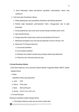 d. Surat keterangan bebas peminjaman (peralatan, perpustakaan, bahan baku
praktikum).
2. Tata Cara Ujian Pendadaran Skripsi
a. Waktu pelaksanaan ujian pendadaran ditentukan oleh Bidang Akademik.
b. Peserta wajib berpakaian putih-bawahan hitam, menggunakan dasi & jaket
almamater.
c. Durasi pelaksanaan ujian enam puluh sampai dengan sembilan puluh menit.
d. Ujian bersifat tertutup.
e. Penguji berjumlah empat orang, terdiri dari pembimbing I,II,III dan IV.
f. Mahasiswa dinyatakan lulus nilai rata-rata diperoleh minimum 56 atau ≥ 56
g. Keputusan Tim Penguji antara lain:
1) Lulus tanpa perbaikan.
2) Lulus dengan perbaikan.
3) Perbaikan dan diujikan kembali sesuai dengan jadwal yang ditentukan.
4) Tidak lulus dan membuat karya baru lagi.
I.Format Penulisan Skripsi
Garis besar ketentuan umum penulisan Skripsi Sekolah Tinggi Multi Media “MMTC” adalah
sebagai berikut.
1. Kertas
Spesifikasi kertas yang digunakan:
a. Jenis : HVS
b. Warna : Putih polos
c. Berat : Minimal 80 gram
d. Ukuran : A4 (21,5 cm x 29,7 cm)
2. Format Penulisan
Ketentuan pengetikan adalah sebagai berikut.
a. Pencetakan dilakukan pada satu sisi kertas (single side)
PEDOMAN PEMBUATAN PROPOSAL DAN PENULISAN SKRIPSI
12
 