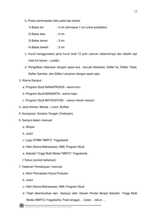 b. Posisi penempatan teks pada tepi kertas:
1) Batas kiri : 4 cm (termasuk 1 cm untuk penjilidan)
2) Batas atas : 4 cm
3) Batas kanan : 3 cm
4) Batas bawah : 3 cm
c. Huruf menggunakan jenis huruf Arial 12 poin (ukuran sebenarnya) dan diketik rapi
(rata kiri kanan – justify).
d. Pengetikan dilakukan dengan spasi dua , kecuali Abstraksi, Daftar Isi, Daftar Tabel,
Daftar Gambar, dan Daftar Lampiran dengan spasi satu.
3. Warna Sampul:
a. Program Studi MANAPRODSI - warna biru
b. Program Studi MANARITA - warna hijau
c. Program Studi MATEKSTOSI - warna merah maroon
4. Jenis Kertas: Manila – Linen, Buffalo
5. Komposisi: Simetris Tengah (Terlampir)
6. Sampul dalam memuat:
a. Skripsi
b. Judul
c. Logo STMM ”MMTC” Yogyakarta
d. Oleh (Nama Mahasiswa), NIM, Program Studi
e. Sekolah Tinggi Multi Media “MMTC” Yogyakarta
f.Tahun (contoh terlampir)
7. Halaman Persetujuan; memuat
a. Akhir Penciptaan Karya Produksi
b. Judul
c. Oleh (Nama Mahasiswa), NIM, Program Studi
d. Telah diseminarkan dan disetujui oleh: Dewan Penilai Skripsi Sekolah Tinggi Multi
Media (MMTC) Yogyakarta, Pada tanggal … bulan… tahun….
PEDOMAN PEMBUATAN PROPOSAL DAN PENULISAN SKRIPSI
13
 