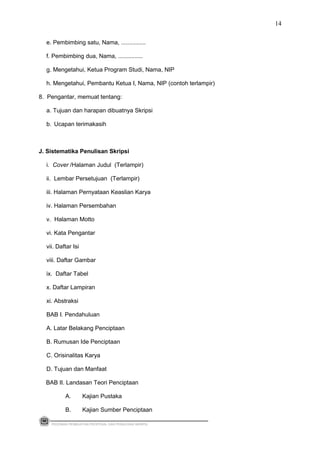 e. Pembimbing satu, Nama, ...............
f. Pembimbing dua, Nama, ...............
g. Mengetahui, Ketua Program Studi, Nama, NIP
h. Mengetahui, Pembantu Ketua I, Nama, NIP (contoh terlampir)
8. Pengantar, memuat tentang:
a. Tujuan dan harapan dibuatnya Skripsi
b. Ucapan terimakasih
J. Sistematika Penulisan Skripsi
i. Cover /Halaman Judul (Terlampir)
ii. Lembar Persetujuan (Terlampir)
iii. Halaman Pernyataan Keaslian Karya
iv. Halaman Persembahan
v. Halaman Motto
vi. Kata Pengantar
vii. Daftar Isi
viii. Daftar Gambar
ix. Daftar Tabel
x. Daftar Lampiran
xi. Abstraksi
BAB I. Pendahuluan
A. Latar Belakang Penciptaan
B. Rumusan Ide Penciptaan
C. Orisinalitas Karya
D. Tujuan dan Manfaat
BAB II. Landasan Teori Penciptaan
A. Kajian Pustaka
B. Kajian Sumber Penciptaan
PEDOMAN PEMBUATAN PROPOSAL DAN PENULISAN SKRIPSI
14
 