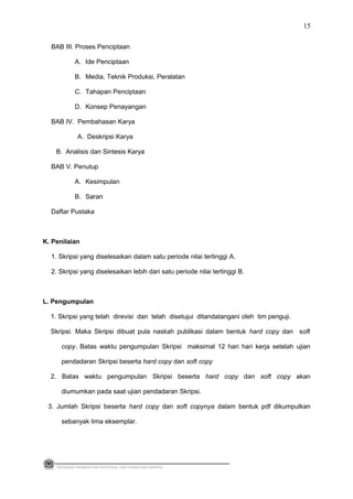BAB III. Proses Penciptaan
A. Ide Penciptaan
B. Media, Teknik Produksi, Peralatan
C. Tahapan Penciptaan
D. Konsep Penayangan
BAB IV. Pembahasan Karya
A. Deskripsi Karya
B. Analisis dan Sintesis Karya
BAB V. Penutup
A. Kesimpulan
B. Saran
Daftar Pustaka
K. Penilaian
1. Skripsi yang diselesaikan dalam satu periode nilai tertinggi A.
2. Skripsi yang diselesaikan lebih dari satu periode nilai tertinggi B.
L. Pengumpulan
1. Skripsi yang telah direvisi dan telah disetujui ditandatangani oleh tim penguji.
Skripsi. Maka Skripsi dibuat pula naskah publikasi dalam bentuk hard copy dan soft
copy. Batas waktu pengumpulan Skripsi maksimal 12 hari hari kerja setelah ujian
pendadaran Skripsi beserta hard copy dan soft copy
2. Batas waktu pengumpulan Skripsi beserta hard copy dan soft copy akan
diumumkan pada saat ujian pendadaran Skripsi.
3. Jumlah Skripsi beserta hard copy dan soft copynya dalam bentuk pdf dikumpulkan
sebanyak lima eksemplar.
PEDOMAN PEMBUATAN PROPOSAL DAN PENULISAN SKRIPSI
15
 
