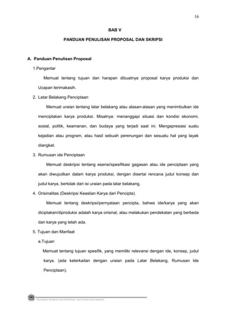 BAB V
PANDUAN PENULISAN PROPOSAL DAN SKRIPSI
A. Panduan Penulisan Proposal
1.Pengantar
Memuat tentang tujuan dan harapan dibuatnya proposal karya produksi dan
Ucapan terimakasih.
2. Latar Belakang Penciptaan
Memuat uraian tentang latar belakang atau alasan-alasan yang menimbulkan ide
menciptakan karya produksi. Misalnya: menanggapi situasi dan kondisi ekonomi,
sosial, politik, keamanan, dan budaya yang terjadi saat ini. Mengapresiasi suatu
kejadian atau program, atau hasil sebuah perenungan dan sesuatu hal yang layak
diangkat.
3. Rumusan ide Penciptaan
Memuat deskripsi tentang esensi/spesifikasi gagasan atau ide penciptaan yang
akan diwujudkan dalam karya produksi, dengan disertai rencana judul konsep dan
judul karya, bertolak dari isi uraian pada latar belakang.
4. Orisinalitas (Deskripsi Keaslian Karya dari Pencipta).
Memuat tentang deskripsi/pernyataan pencipta, bahwa ide/karya yang akan
diciptakan/diproduksi adalah karya orisinal, atau melakukan pendekatan yang berbeda
dari karya yang telah ada.
5. Tujuan dan Manfaat
a.Tujuan
Memuat tentang tujuan spesifik, yang memiliki relevansi dengan ide, konsep, judul
karya. (ada keterkaitan dengan uraian pada Latar Belakang, Rumusan Ide
Penciptaan).
PEDOMAN PEMBUATAN PROPOSAL DAN PENULISAN SKRIPSI
16
 