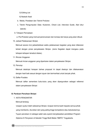 5) Editing List
6) Naskah Awal
b. Media, Peralatan dan Teknik Produksi
c. Teknik Pengumpulan Data: Kuisioner, Check List, Interview Guide, Alat Ukur
(teknik)
9. Tahapan Penciptaan:
a. Pra Produksi yang memuat perencanaan dan konsep dari karya yang akan dibuat.
10. Jadwal Pelaksanaan Skripsi
Memuat secara rinci jadwal/alokasi waktu pelaksanaan kegiatan yang akan dilakukan
terkait dengan prose penyelesaian Skripsi. (Jenis Kegiatan dapat mengacu pada
tahapan-tahapan tersebut diatas).
11. Rincian Anggaran
Memuat rincian anggaran yang diperlukan dalam penyelesaian Skripsi.
12. Penutup
Memuat deskripsi harapan bahwa proposal ini dapat disetujui dan dilaksanakan
dengan hasil baik sesuai dengan tujuan dan bermanfaat untuk banyak pihak.
13. Daftar Pustaka
Memuat daftar sementara buku-buku yang akan dipergunakan sebagai referensi
dalam penyelesaian Skripsi
B. Panduan Penulisan Skripsi
1. KATA PENGANTAR
Memuat tentang:
Ucapan syukur telah selesainya Skripsi. Ucapan terima kasih kepada semua pihak
yang membantu; diurutkan dari yang paling tinggi kompetensi atau kedudukannya.
Tujuan penulisan ini sebagai salah satu syarat menyelesaikan pendidikan Program
Diploma IV Penyiaran di Sekolah Tinggi Multi Media “MMTC” Yogyakarta.
PEDOMAN PEMBUATAN PROPOSAL DAN PENULISAN SKRIPSI
18
 