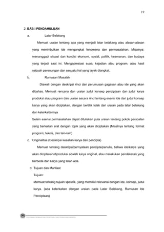 2. BAB I PENDAHULUAN
a. Latar Belakang
Memuat uraian tentang apa yang menjadi latar belakang atau alasan-alasan
yang menimbulkan ide mengangkat fenomena dan permasalahan. Misalnya:
menanggapi situasi dan kondisi ekonomi, sosial, politik, keamanan, dan budaya
yang terjadi saat ini. Mengapresiasi suatu kejadian atau program, atau hasil
sebuah perenungan dan sesuatu hal yang layak diangkat.
b. Rumusan Masalah
Diawali dengan deskripsi rinci dan perumusan gagasan atau ide yang akan
dibahas. Memuat rencana dan uraian judul konsep penciptaan dan judul karya
produksi atau program dan uraian secara rinci tentang esensi ide dari judul konsep
karya yang akan diciptakan, dengan bertitik tolak dari uraian pada latar belakang
dan keterkaitannya
Selain esensi permasalahan dapat dituliskan pula uraian tentang pokok persoalan
yang berkaitan erat dengan topik yang akan diciptakan (Misalnya tentang format
program, teknis, dan lain-lain)
c. Originalitas (Deskripsi keaslian karya dari pencipta)
Memuat tentang deskripsi/pernyataan pencipta/penulis, bahwa ide/karya yang
akan diciptakan/diproduksi adalah karya original, atau melakukan pendekatan yang
berbeda dari karya yang telah ada.
d. Tujuan dan Manfaat
Tujuan:
Memuat tentang tujuan spesifik, yang memiliki relevansi dengan ide, konsep, judul
karya. (ada keterkaitan dengan uraian pada Latar Belakang, Rumusan Ide
Penciptaan)
PEDOMAN PEMBUATAN PROPOSAL DAN PENULISAN SKRIPSI
19
 