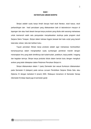 BAB I
KETENTUAN UMUM SKRIPSI
Skripsi adalah suatu karya ilmiah berupa hasil studi literatur, studi kasus, studi
perbandingan dan hasil percobaan yang dilaksanakan baik di laboratorium maupun di
lapangan dan atau hasil desain berupa karya produksi yang ditulis oleh seorang mahasiswa
untuk memenuhi salah satu persyaratan menyelesaikan studinya pada program studi
Sarjana Sains Terapan. Skripsi dalam bahasa Inggris berasal dari kata script yang berarti
kata-kata, tulisan, teks dan bahkan buku.
Tujuan penulisan Skripsi karya produksi adalah agar mahasiswa membuktikan
kemampuannya dalam menghasilkan suatu sumbangan pemikiran mandiri dengan
menerapkan ilmu yang telah dimilikinya dari kuliah-kuliah, praktikum, kerja praktik / magang
dan kegiatan lainnya. Skripsi karya produksi ditulis dalam bentuk buku dengan mengikuti
arahan yang telah ditetapkan dalam Pedoman Penulisan Skripsi ini.
Skripsi dilaksanakan dalam 1 (satu) Semester dan sesuai Kurikulum dilaksanakan
pada Semester 8 (delapan) pada semua Jurusan Pendidikan Sarjana Strata Satu atau
Diploma IV dengan berbobot 6 (enam) SKS. Walaupun tercantum di Semester Genap
(Semester 8) tetapi dapat juga di semester ganjil.
PEDOMAN PEMBUATAN PROPOSAL DAN PENULISAN SKRIPSI
2
 