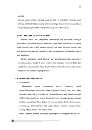 Manfaat:
Memuat uraian tentang manfaat karya produksi ini diciptakan misalkan untuk
lembaga pembuat kebijakan yang ada relevansinya dengan topik karya produksi
ataupun bagi masyarakat luas dan lain-lain yang terkait dan relevan.
3. BAB II LANDASAN TEORI PENCIPTAAN
Memuat uraian atau penjelasan diperolehnya ide penciptaan sehingga
menemukan inspirasi ide, gagasan penciptaan karya. Selain itu memuat pula secara
detail deskripsi atau uraian tentang berbagai hal yang dianggap mampu atau
berpotensi memberikan dan mendukung data, perbandingan, terhadap karya yang
akan diciptakan.
Sumber penciptaan dapat diperoleh dari penelitian/observasi, wawancara,
kepustakaan (buku terbitan 5 tahun terakhir, data lapangan, internet (e-book) dan
sumber lain yang relevan), Karya Acuan (Dokumentasi, Rekaman Audio Visual,
Kaya Seni, dan sumber lain yang relevan.
4. BAB III PROSES PENCIPTAAN
a. Ide Penciptaan
Menguraikan secara implementasi maupun penerapan perihal
konsep/ide/gagasan penciptaan karya khususnya tentang topic yang akan
diciptakan dalam karya (menjabarkan rumusan ide yang telah dipaparkan pada
BAB I). Uraian sesuai dan selaras dengan teori-teori yang dipergunakan sebagai
landasan penciptaan. Pada bagian ini memuat secara konkrit perencanaan-
perencanaan, konsep-konsep baik yang sifatnya deskriptif maupun teknis.
Konsep artistik, filosofis , dan konsep teknis.
Misal: Treatment, Naskah, Storyboard, Shooting List/Shootingscript, Editing List
PEDOMAN PEMBUATAN PROPOSAL DAN PENULISAN SKRIPSI
20
 