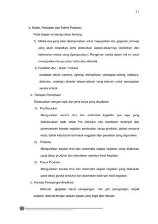 b. Media, Peralatan dan Teknik Produksi
Pada bagian ini menguraikan tentang:
1) Media apa yang akan dipergunakan untuk mewujudkan ide, gagasan, konsep
yang akan diciptakan serta disebutkan alasan-alasannya (kelebihan dan
kelemahan media yang dipergunakan). Pengertian media dalam hal ini untuk
menyapaikan karya cipta ( radio atau televisi).
2) Peralatan dan Teknik Produksi
peralatan teknis (kamera, lighting, microphone, perangkat editing, software,
dekorasi, property) disertai alasan-alasan yang relevan untuk pencapaian
secara artistik
a. Tahapan Penciptaan
Disesuaikan dengan topik dan jenis karya yang diciptakan
1). Pra Produksi
Menguraikan secara rinci dan sistematis kegiatan apa saja yang
dilaksanakan pada tahap Pra produksi dan disertakan deskripsi dari
perencanaan konsep kegiatan pembuatan karya produksi, jadwal rencana
kerja, daftar kebutuhan termasuk anggaran dan peralatan yang digunakan.
2). Produksi
Menguraikan secara rinci dan sistematis segala kegiatan yang dilakukan
pada tahap produksi dan disertakan deskripsi hasil kegiatan.
3). Pasca Produksi
Menguraikan secara rinci dan sistematis segala kegiatan yang dilakukan
pada tahap paska produksi dan disertakan deskripsi hasil kegiatan.
b. Konsep Penayangan/Implikasi
Memuat gagasan teknis penayangan, hari, jam penayangan, target
audiens, disertai dengan alasan-alasan yang logis dan relevan.
PEDOMAN PEMBUATAN PROPOSAL DAN PENULISAN SKRIPSI
21
 