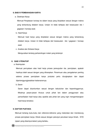 6. BAB IV PEMBAHASAN KARYA
a. Deskripsi Karya
Memuat Penjelasan konsep ke dalam karya yang diciptakan sesuai dengan makna
yang terkandung didalam karya. Uraian ini tidak terlepas dari kesesuaian ide /
gagasan / konsep awal.
b. Hasil Karya
Memuat hasil karya yang diciptakan sesuai dengan makna yang terkandung
didalam karya. Uraian ini tidak terlepas dari kesesuaian ide / gagasan / konsep
awal.
c. Analisis dan Sintesis Karya
Menguraikan tentang perbandingan materi yang terlampir
6. BAB V PENUTUP
a. Kesimpulan
Memuat pernyataan atas hasil kerja proses perwujudan ide, penciptaan, apakah
hasilnya telah sesuai dengan yang diharapkan. Penemuan atau pengalaman penting
selama proses penciptaan karya produksi perlu diungkapkan dan dapat
dipertanggungjawabkan kebenarannya.
b. Saran
Saran dapat dicantumkan sesuai dengan kebutuhan dan kepentinggannya.
Misalnya pesan-pesan khusus untuk pihak lain dalam penggunaan atau
pemanfaatan hasil karya atau apabila ada pihak lain yang ingin mengembangkan
hasil karya tersebut.
8. DAFTAR PUSTAKA
Memuat tentang buku-buku dan referensi-referensi yang melandasi dan mendukung
proses penciptaan karya. Ditulis sesuai dengan petunjuk penulisan karya Ilmiah, EYD
(ejaan yang disempurnakan) yang berlaku.
PEDOMAN PEMBUATAN PROPOSAL DAN PENULISAN SKRIPSI
22
 