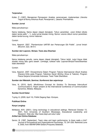 Terjemahan
Kotler, P. (1997). Manajemen Pemasaran: Analisis, perencanaan, implementasi. (Hendra
Teguh & Ronny Antonius Rusli, Penerjemah.). Jakarta: Prenhallindo.
Sumber Jurnal
Maka penulisannya :
Nama belakang, Nama depan (dapat disingkat). Tahun penerbitan. Judul Artikel (ditulis
dalam tanda petik “...”). Judul jurnal dicetak miring. Nomor volume diikuti nomor penerbitan
dalam tanda kurung, nomor halaman.
Contoh:
Vera, Nawiroh. 2007. “Pembentukan UKP3R dan Pertarungan Elit Politik”. Jurnal Ilmiah
BlComm. 2(2). 38-5 4.
Sumber dari Laporan, Skripsi, Tesis atau Disertasi
Maka penulisannya :
Nama belakang penulis, nama depan (dapat disingkat). Tahun terbit. Judul Karya tidak
dicetak miring atau garis bawah. Lembaga, tuliskan kata ‘Laporan/Skripsi/Tesis/Desertasi
tidak diterbitkan’
Contoh:
Vera, Nawiroh. 2007. Etnosentrisme Dalam Program Televisi Internasional (Studi Analisis
Wacana Kritis pada Program Talkshow Oprah Winfrey Show di Televisi). Program
Pasca Sarjana Universitas Indonesia: Tesis Tidak Diterbitkan.
Sumber dari Makalah, Seminar, Konferensi dan sejenisnya
Vera, N. (2010, April). Mindfulness Concept As Solution To Decrease Intercultural
Communication’s. Paper present at the International Conference of Communication
Dynamics, Melaka, Malaysia.
Sumber Surat Kabar
Tuying, K. (2009, April 14). Politik Dagang Sapi. Kompas.
Publikasi Online
Karya Lengkap
McNeese, M.N. (2001). Using technology in educational settings. Retrieved October 13,
2001, from University of Southern Mississippi, Educational Leadership and
Research. Web site: http://www.dept.usm.edu/~eda/
Artikel dari Online Database
Senior, B. (1997, September). Team roles and team performance: Is there really a link?
Journal of Occupational and Organizational Psychology, 70, 241-258. Retrieved June
6, 2000, from ABI/INFORM Global (Proquest) database.
PEDOMAN PEMBUATAN PROPOSAL DAN PENULISAN SKRIPSI
25
 