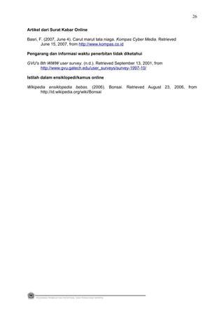 Artikel dari Surat Kabar Online
Basri, F. (2007, June 4). Carut marut tata niaga. Kompas Cyber Media. Retrieved
June 15, 2007, from http://www.kompas.co.id
Pengarang dan informasi waktu penerbitan tidak diketahui
GVU's 8th WWW user survey. (n.d.). Retrieved September 13, 2001, from
http://www.gvu.gatech.edu/user_surveys/survey-1997-10/
Istilah dalam ensiklopedi/kamus online
Wikipedia ensiklopedia bebas. (2006). Bonsai. Retrieved August 23, 2006, from
http://id.wikipedia.org/wiki/Bonsai
PEDOMAN PEMBUATAN PROPOSAL DAN PENULISAN SKRIPSI
26
 