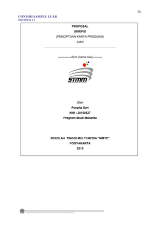 PROPOSAL
SKRIPSI
(PENCIPTAAN KARYA PRODUKSI)
Judul
………………………………………………………………
--------------6cm (sama sisi)----------
Oleh
Puspita Sari
NIM : 20150527
Program Studi Manarita
SEKOLAH TINGGI MULTI MEDIA ”MMTC”
YOGYAKARTA
2015
PEDOMAN PEMBUATAN PROPOSAL DAN PENULISAN SKRIPSI
28
CONTOH SAMPUL LUAR
PROPOSAL
 