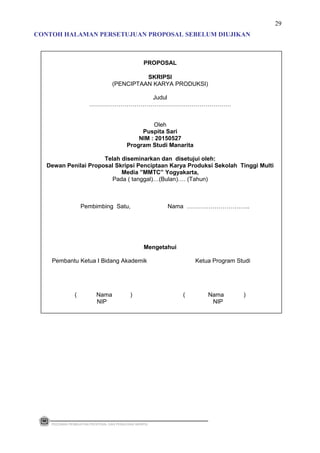 PROPOSAL
SKRIPSI
(PENCIPTAAN KARYA PRODUKSI)
Judul
………………………………………………………………
Oleh
Puspita Sari
NIM : 20150527
Program Studi Manarita
Telah diseminarkan dan disetujui oleh:
Dewan Penilai Proposal Skripsi Penciptaan Karya Produksi Sekolah Tinggi Multi
Media ”MMTC” Yogyakarta,
Pada ( tanggal)…(Bulan)…. (Tahun)
Pembimbing Satu, Nama …………………………..
Mengetahui
Pembantu Ketua I Bidang Akademik Ketua Program Studi
( Nama ) ( Nama )
NIP NIP
PEDOMAN PEMBUATAN PROPOSAL DAN PENULISAN SKRIPSI
29
CONTOH HALAMAN PERSETUJUAN PROPOSAL SEBELUM DIUJIKAN
 