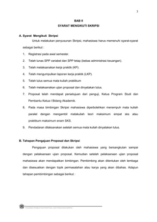BAB II
SYARAT MENGIKUTI SKRIPSI
A. Syarat Mengikuti Skripsi
Untuk melakukan penyusunan Skripsi, mahasiswa harus memenuhi syarat-syarat
sebagai berikut :
1. Registrasi pada awal semester.
2. Telah lunas SPP variabel dan SPP tetap (bebas administrasi keuangan).
3. Telah melaksanakan kerja praktik (KP).
4. Telah mengumpulkan laporan kerja praktik (LKP).
5. Telah lulus semua mata kuliah praktikum
6. Telah melaksanakan ujian proposal dan dinyatakan lulus.
7. Proposal telah mendapat persetujuan dari penguji, Ketua Program Studi dan
Pembantu Ketua I Bidang Akademik.
8. Pada masa bimbingan Skripsi mahasiswa diperbolehkan menempuh mata kuliah
paralel dengan mengambil matakuliah teori maksimum empat sks atau
praktikum maksimum enam SKS.
9. Pendadaran dilaksanakan setelah semua mata kuliah dinyatakan lulus.
B. Tahapan Pengajuan Proposal dan Skripsi
Pengajuan proposal dilakukan oleh mahasiswa yang bersangkutan sampai
dengan pelaksanaan ujian proposal. Kemudian setelah pelaksanaan ujian proposal
mahasiswa akan mendapatkan bimbingan. Pembimbing akan ditentukan oleh lembaga
dan disesuaikan dengan topik permasalahan atau karya yang akan dibahas. Adapun
tahapan pembimbingan sebagai berikut :
PEDOMAN PEMBUATAN PROPOSAL DAN PENULISAN SKRIPSI
3
 