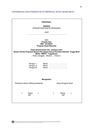 PROPOSAL
SKRIPSI
(PENCIPTAAN KARYA PRODUKSI)
Judul
………………………………………………………………
Oleh
Puspita Sari
NIM : 20150527
Program Studi Manarita
Telah diseminarkan dan disetujui oleh:
Dewan Penilai Proposal Skripsi Penciptaan Karya Produksi Sekolah Tinggi Multi
Media ”MMTC” Yogyakarta,
Pada ( tanggal)…(Bulan)…. (Tahun)
Penguji I, Nama …………………………..
Penguji II, Nama …………………………..
Penguji III, Nama …………………………..
Mengetahui
Pembantu Ketua I Bidang Akademik Ketua Program Studi
( Nama ) ( Nama )
NIP NIP
PEDOMAN PEMBUATAN PROPOSAL DAN PENULISAN SKRIPSI
30
CONTOH HALAMAN PERSETUJUAN PROPOSAL SETELAH DIUJIKAN
 