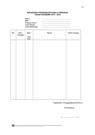 MAHASISWA PROGRAM DIPLOMA IV SWADANA
TAHUN AKADEMIK 2015 - 2016
Nama : .......................................................
NIM : .......................................................
Program Studi : .......................................................
Judul Skripsi : .......................................................
Jenis Bimbingan : .......................................................
No. Hari /
Tanggal
Bab /
Sub
Bab
Revisi Tanda Tangan
Yogyakarta, (Tanggal)(Bulan)(Tahun)
Pembimbing
(.................................)
PEDOMAN PEMBUATAN PROPOSAL DAN PENULISAN SKRIPSI
32
 