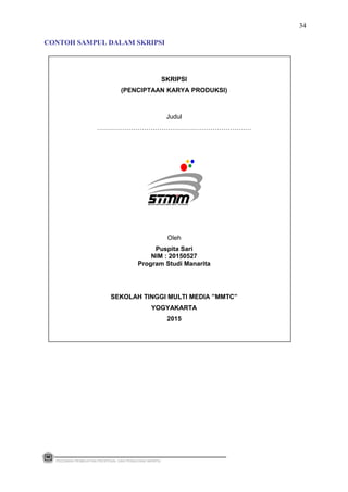 SKRIPSI
(PENCIPTAAN KARYA PRODUKSI)
Judul
………………………………………………………………
Oleh
Puspita Sari
NIM : 20150527
Program Studi Manarita
SEKOLAH TINGGI MULTI MEDIA ”MMTC”
YOGYAKARTA
2015
PEDOMAN PEMBUATAN PROPOSAL DAN PENULISAN SKRIPSI
34
CONTOH SAMPUL DALAM SKRIPSI
 