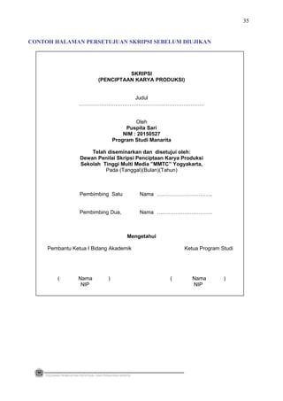 SKRIPSI
(PENCIPTAAN KARYA PRODUKSI)
Judul
………………………………………………………………
Oleh
Puspita Sari
NIM : 20150527
Program Studi Manarita
Telah diseminarkan dan disetujui oleh:
Dewan Penilai Skripsi Penciptaan Karya Produksi
Sekolah Tinggi Multi Media ”MMTC” Yogyakarta,
Pada (Tanggal)(Bulan)(Tahun)
Pembimbing Satu Nama …………………………..
Pembimbing Dua, Nama ….……………………….
Mengetahui
Pembantu Ketua I Bidang Akademik Ketua Program Studi
( Nama ) ( Nama )
NIP NIP
PEDOMAN PEMBUATAN PROPOSAL DAN PENULISAN SKRIPSI
35
CONTOH HALAMAN PERSETUJUAN SKRIPSI SEBELUM DIUJIKAN
 