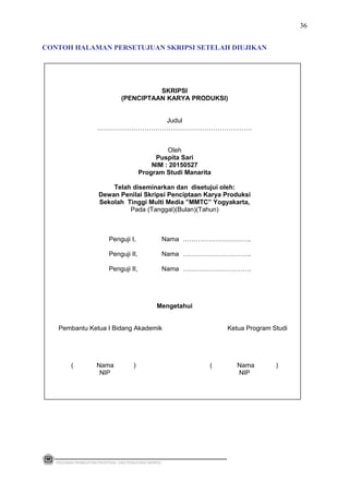 SKRIPSI
(PENCIPTAAN KARYA PRODUKSI)
Judul
………………………………………………………………
Oleh
Puspita Sari
NIM : 20150527
Program Studi Manarita
Telah diseminarkan dan disetujui oleh:
Dewan Penilai Skripsi Penciptaan Karya Produksi
Sekolah Tinggi Multi Media ”MMTC” Yogyakarta,
Pada (Tanggal)(Bulan)(Tahun)
Penguji I, Nama …………………………..
Penguji II, Nama ….……………………….
Penguji II, Nama ….……………………….
Mengetahui
Pembantu Ketua I Bidang Akademik Ketua Program Studi
( Nama ) ( Nama )
NIP NIP
PEDOMAN PEMBUATAN PROPOSAL DAN PENULISAN SKRIPSI
36
CONTOH HALAMAN PERSETUJUAN SKRIPSI SETELAH DIUJIKAN
 