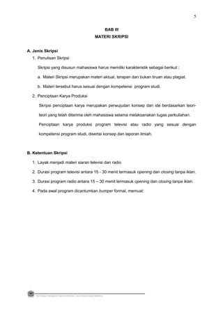 BAB III
MATERI SKRIPSI
A. Jenis Skripsi
1. Penulisan Skripsi
Skripsi yang disusun mahasiswa harus memiliki karakteristik sebagai berikut :
a. Materi Skripsi merupakan materi aktual, terapan dan bukan tiruan atau plagiat.
b. Materi tersebut harus sesuai dengan kompetensi program studi.
2. Penciptaan Karya Produksi
Skripsi penciptaan karya merupakan perwujudan konsep dan ide berdasarkan teori-
teori yang telah diterima oleh mahasiswa selama melaksanakan tugas perkuliahan.
Penciptaan karya produksi program televisi atau radio yang sesuai dengan
kompetensi program studi, disertai konsep dan laporan ilmiah.
B. Ketentuan Skripsi
1. Layak menjadi materi siaran televisi dan radio
2. Durasi program televisi antara 15 - 30 menit termasuk opening dan closing tanpa iklan.
3. Durasi program radio antara 15 – 30 menit termasuk opening dan closing tanpa iklan.
4. Pada awal program dicantumkan bumper formal, memuat:
PEDOMAN PEMBUATAN PROPOSAL DAN PENULISAN SKRIPSI
5
 