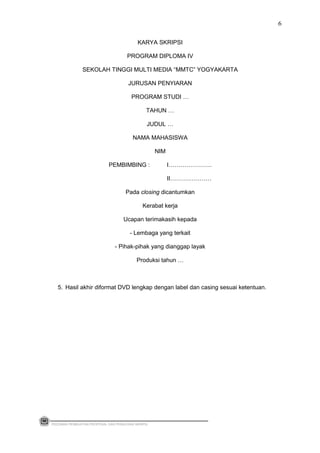 KARYA SKRIPSI
PROGRAM DIPLOMA IV
SEKOLAH TINGGI MULTI MEDIA “MMTC” YOGYAKARTA
JURUSAN PENYIARAN
PROGRAM STUDI …
TAHUN …
JUDUL …
NAMA MAHASISWA
NIM
PEMBIMBING : I………………….
II…………………
Pada closing dicantumkan
Kerabat kerja
Ucapan terimakasih kepada
- Lembaga yang terkait
- Pihak-pihak yang dianggap layak
Produksi tahun …
5. Hasil akhir diformat DVD lengkap dengan label dan casing sesuai ketentuan.
PEDOMAN PEMBUATAN PROPOSAL DAN PENULISAN SKRIPSI
6
 