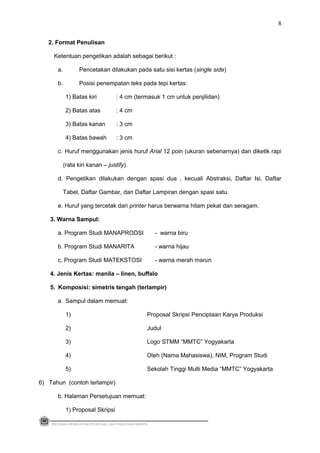 2. Format Penulisan
Ketentuan pengetikan adalah sebagai berikut :
a. Pencetakan dilakukan pada satu sisi kertas (single side)
b. Posisi penempatan teks pada tepi kertas:
1) Batas kiri : 4 cm (termasuk 1 cm untuk penjilidan)
2) Batas atas : 4 cm
3) Batas kanan : 3 cm
4) Batas bawah : 3 cm
c. Huruf menggunakan jenis huruf Arial 12 poin (ukuran sebenarnya) dan diketik rapi
(rata kiri kanan – justify).
d. Pengetikan dilakukan dengan spasi dua , kecuali Abstraksi, Daftar Isi, Daftar
Tabel, Daftar Gambar, dan Daftar Lampiran dengan spasi satu.
e. Huruf yang tercetak dari printer harus berwarna hitam pekat dan seragam.
3. Warna Sampul:
a. Program Studi MANAPRODSI - warna biru
b. Program Studi MANARITA - warna hijau
c. Program Studi MATEKSTOSI - warna merah marun
4. Jenis Kertas: manila – linen, buffalo
5. Komposisi: simetris tengah (terlampir)
a. Sampul dalam memuat:
1) Proposal Skripsi Penciptaan Karya Produksi
2) Judul
3) Logo STMM “MMTC” Yogyakarta
4) Oleh (Nama Mahasiswa), NIM, Program Studi
5) Sekolah Tinggi Multi Media “MMTC” Yogyakarta
6) Tahun (contoh terlampir)
b. Halaman Persetujuan memuat:
1) Proposal Skripsi
PEDOMAN PEMBUATAN PROPOSAL DAN PENULISAN SKRIPSI
8
 