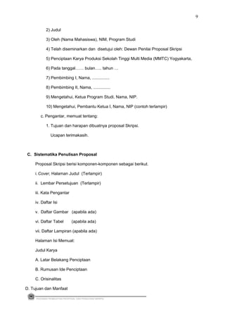 2) Judul
3) Oleh (Nama Mahasiswa), NIM, Program Studi
4) Telah diseminarkan dan disetujui oleh: Dewan Penilai Proposal Skripsi
5) Penciptaan Karya Produksi Sekolah Tinggi Multi Media (MMTC) Yogyakarta,
6) Pada tanggal…… bulan….. tahun …
7) Pembimbing I, Nama, ...............
8) Pembimbing II, Nama, ...............
9) Mengetahui, Ketua Program Studi, Nama, NIP.
10) Mengetahui, Pembantu Ketua I, Nama, NIP (contoh terlampir)
c. Pengantar, memuat tentang:
1. Tujuan dan harapan dibuatnya proposal Skripsi.
Ucapan terimakasih.
C. Sistematika Penulisan Proposal
Proposal Skripsi berisi komponen-komponen sebagai berikut.
i. Cover, Halaman Judul (Terlampir)
ii. Lembar Persetujuan (Terlampir)
iii. Kata Pengantar
iv. Daftar Isi
v. Daftar Gambar (apabila ada)
vi. Daftar Tabel (apabila ada)
vii. Daftar Lampiran (apabila ada)
Halaman Isi Memuat:
Judul Karya
A. Latar Belakang Penciptaan
B. Rumusan Ide Penciptaan
C. Orisinalitas
D. Tujuan dan Manfaat
PEDOMAN PEMBUATAN PROPOSAL DAN PENULISAN SKRIPSI
9
 