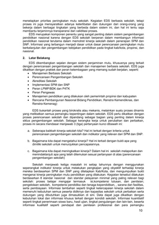 menetapkan prioritas peningkatan mutu sekolah. Kegiatan EDS berbasis sekolah, tetapi 
proses ini juga mensyaratkan adanya keterlibatan dan dukungan dari orang-orang yang 
bekerja dalam berbagai tingkatan yang berbeda dalam sistem ini, dan hal ini tentu saja 
membantu terjaminnya transparansi dan validitasi proses. 
EDS merupakan komponen penentu yang sangat penting dalam sistem pengembangan 
pendidikan nasional karena dengan EDS sekolah berperan dalam membangun informasi 
pendidikan nasional terutama dalam memotret kinerja sekolah dalam penerapan SPM dan 
SNP. Informasi yang terbangun menjadi dasar untuk dasar perencanaan peningkatan mutu 
berkelanjutan dan pengembangan kebijakan pendidikan pada tingkat kab/kota, propinsi, dan 
nasional. 
2. Latar Belakang 
EDS dikembangkan sejalan dengan sistem penjaminan mutu, khususnya yang terkait 
dengan perencanaan pengembangan sekolah dan manajemen berbasis sekolah. EDS juga 
dikaitkan dengan praktek dan peran kelembagaan yang memang sudah berjalan, seperti: 
10 
· Manajemen Berbasis Sekolah 
· Perencanaan Pengembangan Sekolah 
· Akreditasi Sekolah 
· Implementasi SPM dan SNP 
· Peran LPMP/BDK dan P4TK 
· Peran Pengawas 
· Manajemen pendidikan yang dilakukan oleh pemerintah propinsi dan kabupaten 
· Rencana Pembangunan Nasional Bidang Pendidikan, Renstra Kemendiknas, dan 
Renstra Kemenag) 
EDS bukanlah proses yang birokratis atau mekanis, melainkan suatu proses dinamis 
yang melibatkan semua pemangku kepentingan dalam sekolah. EDS perlu dikaitkan dengan 
proses perencanaan sekolah dan dipandang sebagai bagian yang penting dalam kinerja 
siklus pengembangan sekolah. Sebagai kerangka kerja untuk perubahan dan perbaikan, 
proses ini secara mendasar menjawab 3 (tiga) pertanyaan kunci dibawah ini: 
a. Seberapa baikkah kinerja sekolah kita? Hal ini terkait dengan kriteria untuk 
perencanaan pengembangan sekolah dan indikator yang relevan dari SPM dan SNP. 
b. Bagaimana kita dapat mengetahui kinerja? Hal ini terkait dengan bukti apa yang 
dimiliki sekolah untuk menunjukkan pencapaiannya. 
c. Bagaimana kita dapat meningkatkan kinerja? Dalam hal ini sekolah melaporkan dan 
menindaklanjuti apa yang telah ditemukan sesuai pertanyaan di atas (perencanaan 
pengembangan sekolah) 
Sekolah menjawab ketiga masalah ini setiap tahunnya dengan menggunakan 
seperangkat indikator kinerja untuk melakukan pengkajian yang obyektif terhadap kinerja 
mereka berdasarkan SPM dan SNP yang ditetapkan Kab/Kota, dan mengumpulkan bukti 
mengenai kinerja peningkatan mutu pendidikan yang dilakukan. Kegiatan tersebut dilakukan 
berdasarkan 8 standar nasional dan standar pelayanan minimal yang paling relevan bagi 
sekolah: proses belajar mengajar termasuk isi,kompetensi lulusan, dan penilaian; 
pengelolaan sekolah, kompetensi pendidika dan tenaga kependidikan, , sarana dan fasilitas, 
serta pembiayaan. Informasi tambahan seperti tingkat ketercapaian kinerja sekolah dalam 
memenuhi kebutuhan semua peserta didiknya dan kapasitas sekolah untuk perbaikan serta 
dukungan yang dibutuhkan juga dimasukkan di sini. Data dapat juga dikaitkan dengan 
kebutuhan lokal dan informasi khusus terkait dengan kondidi sekolah. Informasi kuantitatif 
seperti tingkat penerimaan siswa baru, hasil ujian, tingkat pengulangan dan lain-lain, beserta 
informasi kualitatif seperti pendapat dan penilaian profesional dan para pemangku 
 
