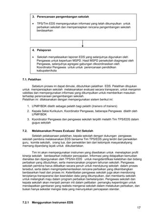 17 
3. Perencanaan pengembangan sekolah 
· TPS/Tim EDS mempergunakan informasi yang telah dikumpulkan untuk 
perbaikan sekolah dan mempersiapkan rencana pengembangan sekolah 
berdasarkan 
4. Pelaporan 
· Sekolah menyelesaikan laporan EDS yang selanjutnya digunakan oleh 
Pengawas untuk keperluan MSPD. Hasil MSPD persekolah diagregasi oleh 
Pengawas, selanjutnya agregasi gabungan dikoordinasikan oleh 
Koordinator Pengawas untuk untuk perencanaan pendidikan 
kabupaten/kota 
7.1. Pelatihan 
Sebelum proses ini dapat dimulai, dibutuhkan pelatihan EDS. Pelatihan ditujukan 
untuk mempersiapkan sekolah melaksanakan evaluasi secara transparan, untuk menjamin 
validitas dan mempergunakan informasi yang dikumpulkan untuk memberikan masukan 
terhadap perencanaan pengembangan sekolah. 
Pelatihan ini dilaksanakan dengan mempergunakan sistem berikut ini: 
1. LPMP/BDK dilatih sebagai pelatih bagi pelatih (trainers of trainers) 
2. Kepala Seksi Kurikulum, Koordinator Pengawas, beberapa Pengawas dilatih oleh 
LPMP/BDK 
3. Koordinator Pengawas dan pengawas sekolah terpilih melatih Tim TPS/EDS dalam 
gugus sekolah 
7.2. Melaksanakan Proses Evaluasi Diri Sekolah 
Setelah pelaksanaan pelatihan, kepala sekolah dengan dukungan pengawas 
sekolah pembina melaksanakan EDS bersama Tim TPS/EDS yang terdiri dari perwakilan 
guru, komite sekolah, orang tua, dan perwakilan lain dari kelompok masyarakatyang 
memang dipandang layak untuk diikutsertakan. 
Tim ini akan mempergunakan instrumen yang disediakan untuk menetapkan profil 
kinerja sekolah berdasarkan indikator pencapaian. Informasi yang didapatkan kemudian 
dianalisa dan dipergunakan oleh TPS/tim EDS untuk mengidentifikasi kelebihan dan bidang 
perbaikan yang dibutuhkan, serta merencanakan program tahunan sekolah. Pengawas 
sekolah pembina harus dilibatkan secara penuh untuk mendukung sekolah dalam proses 
tersebut, serta dalam mengimpelementasikan rencana perbaikan yang dikembangkan 
berdasarkan hasil dari proses ini. Keterlibatan pengawas sekolah juga akan mendorong 
terciptanya transparansi dan keandalan data yang dikumpulkan, dan membantu sekolah 
untuk melangkah maju dalam program perbaikan berkelanjutan. Pengawas sekolah dan 
kepala sekolah akan menjadi pemain inti dalam pelibatan pemangku kepentingan untuk 
mendapatkan gambaran yang realistis mengenai sekolah dalam melakukan perbaikan, dan 
bukan hanya sekedar mengisi data yang menunjukkan pencapaian standar. 
7.2.1 Menggunakan Instrumen EDS 
 