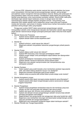18 
Instrumen EDS didasarkan pada standar nasional dan akan memberikan dua tujuan 
untuk menyediakan informasi bagi rencana pengembangan sekolah, seiring dengan 
pemutakhiran sistem manajemen informasi pendidikan nasional. Bidang dan pertanyaan inti 
yang disediakan dalam instrumen tersebut merefleksikan aspek-aspek yang penting bagi 
sekolah yang diperlukan untuk merencanakan perbaikan sekolah. Karena itulah maka perlu 
diantisipasi agar sekolah dapat melakukan proses ini dengan benar dan tidak 
memandangnya sekedar sebagai kegiatan pengisian formulir. Yang penting untuk 
ditekankan disini adalah sekolah harus melaporkan situasi nyata yang ada di sekolah 
mereka dan kemudian, saat proses ini diulang, mereka harus mampu menunjukkan adanya 
perbaikan seiring dengan waktu yang berjalan. 
Penggunaan analisis SWOT dalam perencanaan pengembangan sekolah, 
mensyaratkan sekolah untuk mengevaluasi kekuatan dan kelemahan sekolah atas berbagai 
aspek standar nasional sesuai dengan perangkat pertanyaan dalam instrumen EDS seperti 
berikut : 
1. Standar Sarana dan Prasarana 
1.1. Apakah sarana sekolah sudah memadai? 
1.2. Apakah sekolah dalam kondisi terpelihara baik? 
2. Standar Isi 
2.1. Apakah kurikulum sudah sesuai dan relevan? 
2.2. Bagaimana sekolah menyediakan kebutuhan pengembangan pribadi peserta 
didik? 
3. Standar Proses 
3.1. Apakah silabus sudah sesuai dan relevan? 
3.2. Apakah RPP dirancang untuk mencapai pembelajaran efektif? 
3.3. Apakah sumber belajar untuk pembelajaran dapat diakses dan dipergunakan 
secara tepat? 
3.4. Apakah pembelajaran menerapkan prinsip-prinsip PAKEM/CTL? 
3.5. Apakah sekolah memenuhi kebutuhan sarana peserta didik? 
3.6. Bagaimana cara sekolah mempromosikan dan mempertahankan etos 
pencapaian prestasi? 
4. Standar Penilaian 
4.1. Sistem apakah yang sudah tersedia untuk memberikan penilaian bagi peserta 
didik, baik dalam bidang akademik maupun non akademik? 
4.2. Bagaimana penilaian berdampak pada proses belajar? 
4.3. Apakah orang tua peserta didik terlibat dalam proses belajar anak mereka? 
5. Standar Kompetensi Lulusan 
5.1. Apakah peserta didik dapat mencapai prestasi akademik yang diharapkan? 
5.2. Apakah peserta didik dapat mengembangkan potensi secara penuh sebagai 
anggota masyarakat 
6. Standar Pengelolaan 
6.1. Apakah kinerja pengelolaan berdasarkan kerja tim dan kemitraan yang kuat, 
dengan visi dan misi yang jelas dan diketahui oleh semua pihak? 
6.2. Apakah ada tujuan dan rencana untuk perbaikan yang memadai? 
6.3. Apakah ada dampak rencana pengembangan sekolah/ rencana kerja sekolah 
terhadap peningkatan hasil belajar? 
6.4. Bagaimanakah cara pengumpulan dan penggunaan data yang handal dan valid? 
6.5. Bagaimana cara memberikan dukungan dan kesempatan pengembangan profesi 
bagi para pendidik dan tenaga kependidikan? 
6.6. Bagaimana cara masyarakat mengambil bagian dalam kehidupan sekolah? 
7. Standar Pendidik dan Tenaga Kependidikan 
 