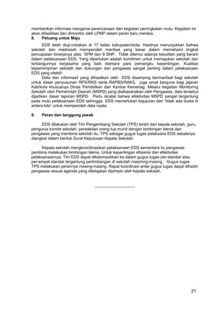 memberikan informasi mengenai perencanaan dan kegiatan peningkatan mutu. Kegiatan ini 
akan difasilitasi dan dimonitor oleh LPMP dalam peran baru mereka. 
8. Peluang untuk Maju 
EDS telah diuji-cobakan di 17 belas kabupaten/kota. Hasilnya menunjukkan bahwa 
sekolah dan madrasah memperoleh manfaat yang besar dalam memahami tingkat 
pencapaian kinerjanya atas SPM dan 8 SNP. Tidak ditemui adanya kesulitan yang berarti 
dalam pelaksanaan EDS. Yang diperlukan adalah komitmen untuk memajukan sekolah dan 
terbangunnya kerjasama yang baik diantara para pemangku kepentingan. Kualitas 
kepemimpinan sekolah dan dukungan dari pengawas sangat penting dalam pelaksanaan 
EDS yang efektif. 
Data dan informasil yang dihasilkan oleh EDS disamping bermanfaat bagi sekolah 
untuk dasar penyusunan RPS/RKS serta RAPBS/RAKS, juga amat berguna bagi jajaran 
Kab/kota khususnya Dinas Pendidikan dan Kantoe Kemenag. Melalui kegiatan Monitoring 
Sekolah oleh Pemerintah Daerah (MSPD) yang dialkasanakan oleh Pengawas, data tersebut 
dijadikan dasar laporan MSPD. Perlu dicatat bahwa efektivitas MSPD sangat tergantung 
pada mutu pelaksanaan EDS sehingga EDS memerlukan kejujuran dan “tidak ada dusta di 
antara kita” untuk memperoleh data nyata. 
9. Peran dan tanggung jawab 
EDS dilakukan oleh Tim Pengembang Sekolah (TPS) terdiri dari kepala sekolah, guru, 
pengurus komite sekolah, perwakilan orang tua murid dengan bimbingan teknis dari 
pengawas yang membina sekolah itu. TPS sebagai gugus tugas pelaksana EDS sebaiknya 
diangkat dalam bentuk Surat Keputusan Kepala Sekolah. 
21 
Kepala sekolah mengkoordinasikan pelaksanaan EDS sementara itu pengawas 
pembina melakukan bimbingan teknis. Untuk kepentingan efisiensi dan efektivitas 
pelaksanaannya, Tim EDS dapat dikelompokkan ke dalam gugus tugas per-standar atau 
per-empat standar tergantung pertimbangan di sekolah masimng-masing. Gugus tugas 
TPS melakukan perannya masing-masing. Rapat koordinasi antar gugus tugas dapat dihadiri 
pengawas sesuai agenda yang ditetapkan dipimpin oleh kepala sekolah. 
__________________ 
