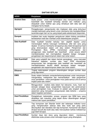 5 
DAFTAR ISTILAH 
Istilah Penjelasan 
Analisis Data Suatu proses untuk membandingkan atau mempertanyakan data 
kwantitatif dan kwalitatif terhadap standar dan indikator yang 
disepakati untuk melihat apa yang dimaksud oleh data tadi dan 
mengapa hal itu terjadi. 
Agregasi Penggabungan, pengumpulan dan ringkasan data yang terkumpul 
menjadi kelompok yang berarti untuk membantu kita mengidentifikasi 
kecenderungan dan isu isu yang terjadi pada sekelompok responden. 
Dampak Implikasi dari suatu kegiatan pengukuran dalam bidang pendidikan 
berdasarkan hasil dan manfaat untuk keberlanjutan program. 
Data Kualitatif Data kualitatif bersifat terbuka dan objektif dipakai untuk 
menerangkan bahwa hubungan kontekstual, sifat dan cara yang 
dipakai ini semua membantu tercapainya atau tidak tercapainya hasil 
yang direncanakan dalam unit atau sistem. Penjaminan dan 
Peningkatan Mutu (PPM) memerlukan pengumpulan dan 
penggunaan data kwalitatif dan kwantitatif untuk secara efektif 
mendeskripsikan dan meningkatkan kegiatan belajar mengajar, 
pengelolaan dan kepemimpinan dalam dan antar sistem. 
Data Kuantitatif Data yang subjektif dan dalam bentuk perangkaan yang mencatat 
frekwensi kejadian, sumber atau hasil. PPM memerlukan 
pengumpulan dan penggunaan data kwalitatif dan kwantitatif utk 
mendeskripisikan secara efektif kemajuan belajar mengajar, 
pengelolaan dan kepemimpinan dalam dan antar sistem. 
Efisiensi Tingkat ketercapaian program dibandingkan dengan sumber daya 
yang digunakan. 
EMIS Suatu sistem berbasis computer/terkomputerisasi untuk menyimpan, 
menganalisis, melaporkan dan memanfaatkan data penjaminan 
mutu pendidikan untuk peningkatan mutu pada semua unit di semua 
tingkat pada satu sistem. 
Evaluasi Menggunakan analisis data dalam hal relevansi, mutu, hasil dan 
dampak sebagai dasar pengambilan keputusan dan perencanaan 
untuk peningkatan mutu. Evaluasi ini adalah satu langkah setelah 
assesmen yang merupakan pengumpulan data tertentu – umpama 
dalam kegiatan pemetaan. 
Hasil Pendidikan Pengetahuan, ketrampilan, proses, program dan SDM baru yang 
dihasilkan dari masukan yang dapat diukur dibandingkan dengan 
maksud dan tujuan pendidikan. 
Indikator Tiap komponen dari Standar terdiri dari beberapa indikator kunci 
yang mengharuskan adanya data atau bukti apa yang perlu 
dikumpulkan dan dianalisis dari tiap komponen. Komponen tak dapat 
dicapai kecuali jika bukti atau data menunjukkan bahwa indikatornya 
juga telah tercapai. 
Input Pendidikan Sumber daya dan dana yang digunakan dalam mendukung 
efektivitas suatu proses untuk mencapai tujuan yang diharapkan. 
 