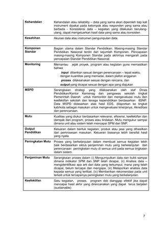 Kehandalan Kehandalan atau reliability – data yang sama akan diperoleh tiap kali 
instrument dipakai pada kelompok atau responden yang sama atau 
berbeda - Konsistensi data – kegiatan yang dilakukan berulang-ulang, 
7 
dapat mengeluarkan hasil data yang sama atau konsisten. 
Kesahihan Akurasi data atau instrumen pengumpulan data. 
Komponen 
Standar 
Bagian utama dalam Standar Pendidikan. Masing-masing Standar 
Pendidikan Nasional terdiri dari sejumlah Komponen. Pencapaian 
masing-masing Komponen Standar pada akhirnya mengarah pada 
pencapaian Standar Pendidikan Nasional. 
Monitoring Memantau jejak proyek, program atau kegiatan guna memastikan 
bahwa: 
input diberikan sesuai dengan perencanaan – tepat waktu, 
dengan kuantitas yang memadai, dalam plafon anggaran 
proses dilaksanakan sesuai dengan rencana, dan 
output yang dicapai sesuai dengan apa yang diajukan 
MSPD Serangkaian strategi yang dilaksanakan oleh staf Dinas 
Pendidikan/Kantor Kemenag dan pengawas sekolah tingkat 
Pemerintah Daerah untuk memonitor dan mengevaluasi mutu dan 
keefektifan sekolah dan tenaga kependidikan berdasarkan 8SNP. 
Data MSPD didasarkan atas hasil EDS, dilaporkan ke tingkat 
kab/kota sebagai masukan untuk mengevaluasi kinerjanya, Akreditasi 
dan perencanaan. 
Mutu Kualitas yang diukur berdasarkan relevansi, efisiensi, keefektifan dan 
dampak dari program, proses atau tindakan. Mutu mengukur sampai 
dimana unit atau sistem telah mencapai SPM dan SNP. 
Output 
Pendidikan 
Keluaran dalam bentuk kegiatan, produk atau jasa yang dihasilkan 
dari pemrosesan masukan. Keluaran biasanya lebih bersifat hasil 
yang nyata. 
Peningkatan Mutu Proses yang berkelanjutan dalam membuat semua kegiatan lebih 
baik berdasarkan siklus penjaminan mutu yang berkelanjutan dan 
perencanaan peningkatan mutu di semua unit pada semua tingkatan 
dalam sistem. 
Penjaminan Mutu Serangkaian proses dalam (i) Mengumpulkan data dan bukti sampai 
dimana indikator SPM dan SNP telah dicapai, (ii) Analisis data – 
mengidentifikasi apa arti dari data yang terkumpul, mana yang telah 
dicapai, belum tercapai dan mengapa, (iii) Melaporkan analisis data 
kepada semua yang terlibat, (iv) Memberikan rekomendasi pada unit 
terkait untuk tercapainya peningkatan mutu yang berkelanjutan. 
Keefektifan Satu kegiatan, proses, program dsb dianggap efektif jika dapat 
mencapai hasil akhir yang direncanakan yang dapat terus berjalan 
(sustainable) 
 