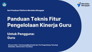 Seri Panduan Platform Merdeka Mengajar
Panduan Teknis Fitur
Pengelolaan Kinerja Guru
Untuk Pengguna:
Guru
Disusun Oleh: Tim Kemendikbudristek dan Tim Pengembang Teknologi
Desember, 2023 | Versi 1.0 | Umum
 