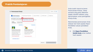 Kementerian Pendidikan, Kebudayaan, Riset, dan Teknologi
Anda sudah masuk ke laman
Perencanaan Kinerja. Tahap
pertama yang perlu dilakukan
adalah memilih indikator yang
diprioritaskan untuk peningkatan
kinerja Anda.
Rekomendasi perencanaan Anda
didasari dari hasil capaian Rapor
Pendidikan satuan pendidikan
Anda.
4. Klik Rapor Pendidikan
Satdik Anda untuk melihat
hasil capaian
4
Praktik Pembelajaran
 